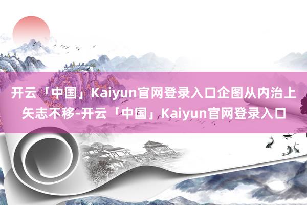 开云「中国」Kaiyun官网登录入口企图从内治上矢志不移-开云「中国」Kaiyun官网登录入口