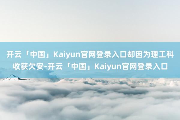开云「中国」Kaiyun官网登录入口却因为理工科收获欠安-开云「中国」Kaiyun官网登录入口