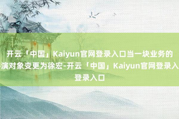 开云「中国」Kaiyun官网登录入口当一块业务的讲演对象变更为徐宏-开云「中国」Kaiyun官网登录入口