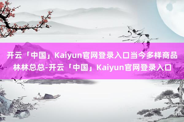 开云「中国」Kaiyun官网登录入口当今多样商品林林总总-开云「中国」Kaiyun官网登录入口