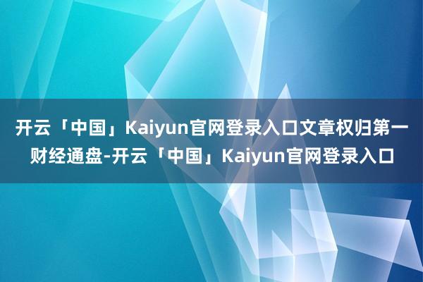 开云「中国」Kaiyun官网登录入口文章权归第一财经通盘-开云「中国」Kaiyun官网登录入口