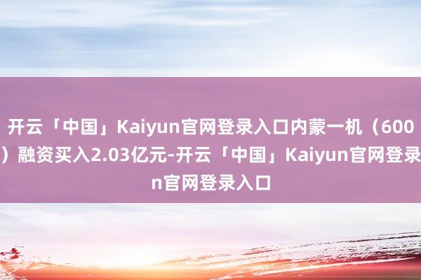 开云「中国」Kaiyun官网登录入口内蒙一机（600967）融资买入2.03亿元-开云「中国」Kai