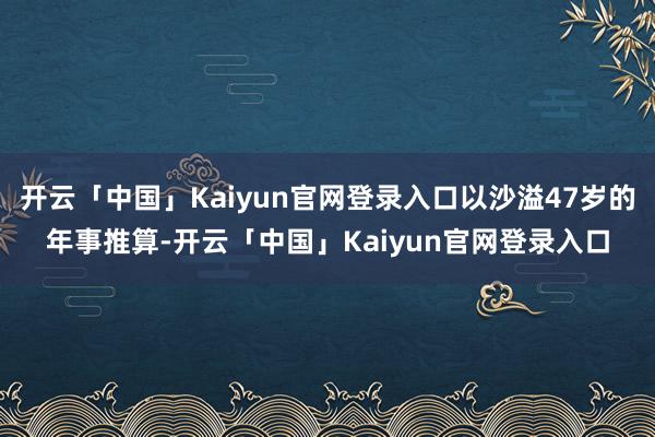 开云「中国」Kaiyun官网登录入口以沙溢47岁的年事推算-开云「中国」Kaiyun官网登录入口