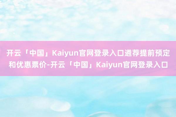 开云「中国」Kaiyun官网登录入口遴荐提前预定和优惠票价-开云「中国」Kaiyun官网登录入口