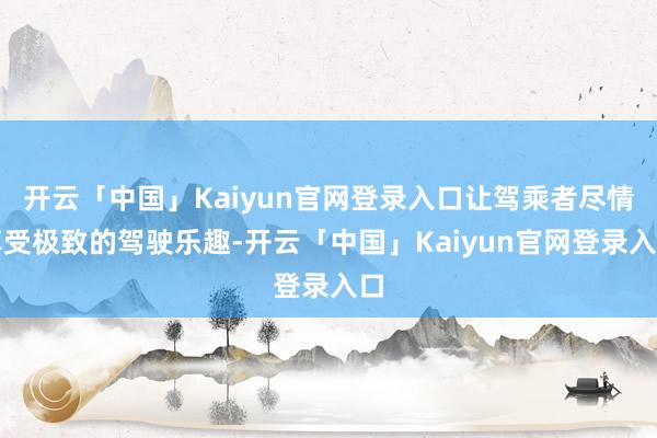 开云「中国」Kaiyun官网登录入口让驾乘者尽情享受极致的驾驶乐趣-开云「中国」Kaiyun官网登录