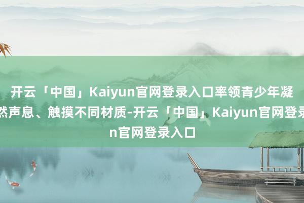 开云「中国」Kaiyun官网登录入口率领青少年凝听当然声息、触摸不同材质-开云「中国」Kaiyun官