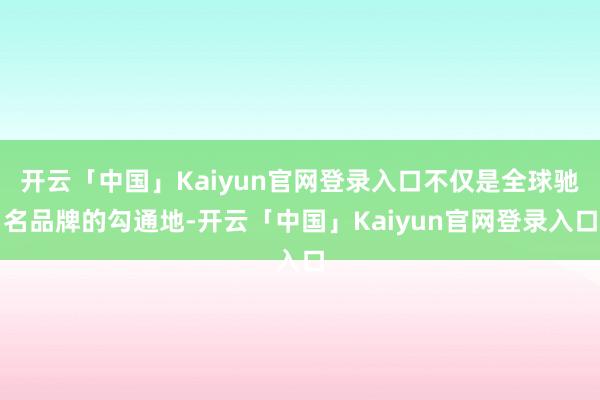 开云「中国」Kaiyun官网登录入口不仅是全球驰名品牌的勾通地-开云「中国」Kaiyun官网登录入口