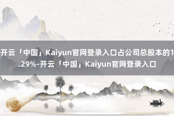 开云「中国」Kaiyun官网登录入口占公司总股本的1.29%-开云「中国」Kaiyun官网登录入口