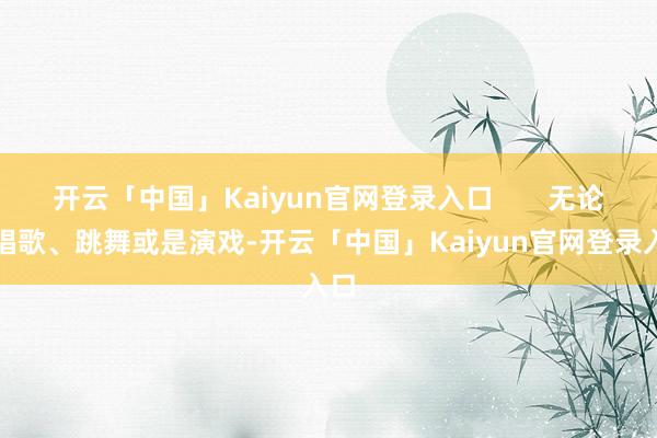 开云「中国」Kaiyun官网登录入口       无论是唱歌、跳舞或是演戏-开云「中国」Kaiyun