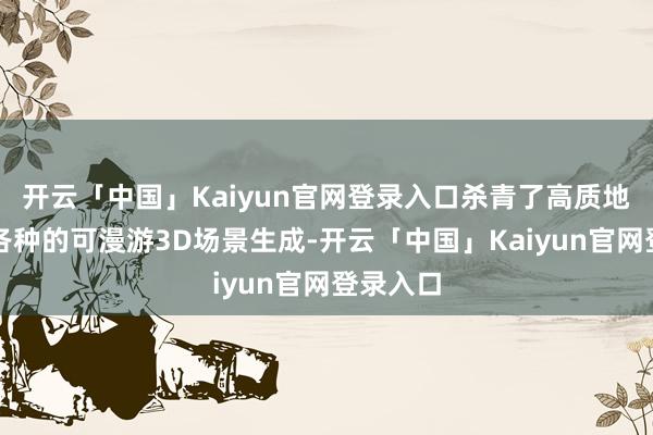 开云「中国」Kaiyun官网登录入口杀青了高质地、立场各种的可漫游3D场景生成-开云「中国」Kaiy