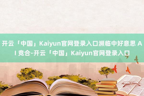 开云「中国」Kaiyun官网登录入口濒临中好意思 AI 竞合-开云「中国」Kaiyun官网登录入口
