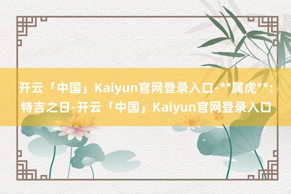 开云「中国」Kaiyun官网登录入口-**属虎**：特吉之日-开云「中国」Kaiyun官网登录入口