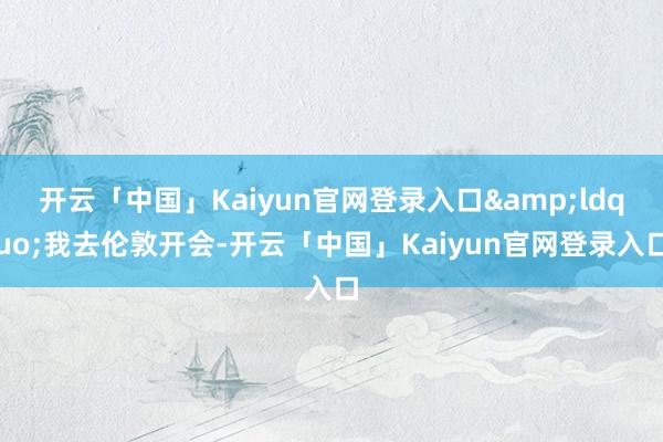 开云「中国」Kaiyun官网登录入口&ldquo;我去伦敦开会-开云「中国」Kaiyun官网登录入口