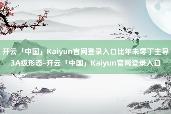 开云「中国」Kaiyun官网登录入口比年未零丁主导3A级形态-开云「中国」Kaiyun官网登录入口