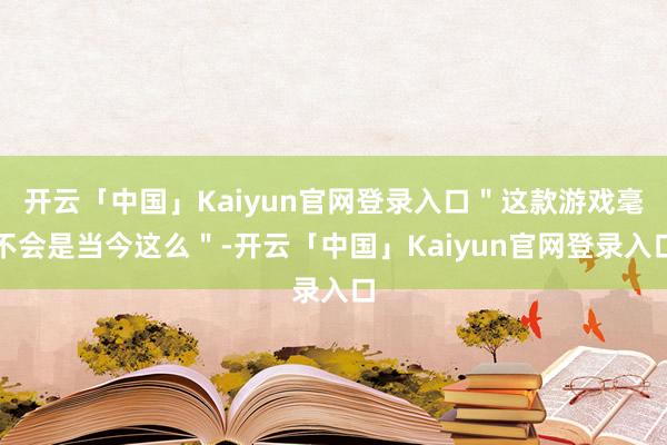 开云「中国」Kaiyun官网登录入口＂这款游戏毫不会是当今这么＂-开云「中国」Kaiyun官网登录入