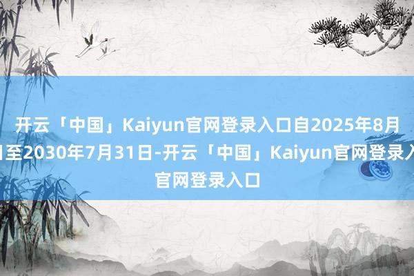 开云「中国」Kaiyun官网登录入口自2025年8月1日至2030年7月31日-开云「中国」Kaiy