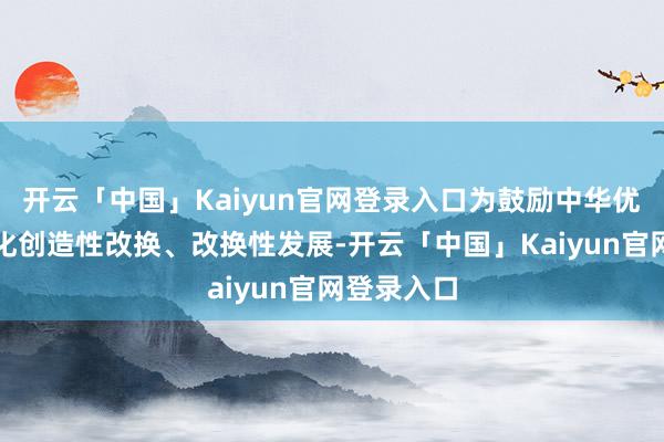 开云「中国」Kaiyun官网登录入口为鼓励中华优秀传统文化创造性改换、改换性发展-开云「中国」Kaiyun官网登录入口