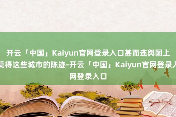 开云「中国」Kaiyun官网登录入口甚而连舆图上都莫得这些城市的陈迹-开云「中国」Kaiyun官网登录入口