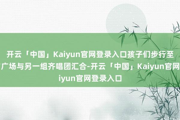 开云「中国」Kaiyun官网登录入口孩子们步行至马可波罗广场与另一组齐唱团汇合-开云「中国」Kaiyun官网登录入口