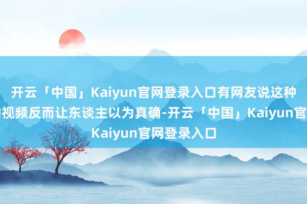 开云「中国」Kaiyun官网登录入口有网友说这种生计气味的视频反而让东谈主以为真确-开云「中国」Ka