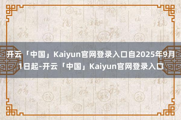 开云「中国」Kaiyun官网登录入口自2025年9月1日起-开云「中国」Kaiyun官网登录入口