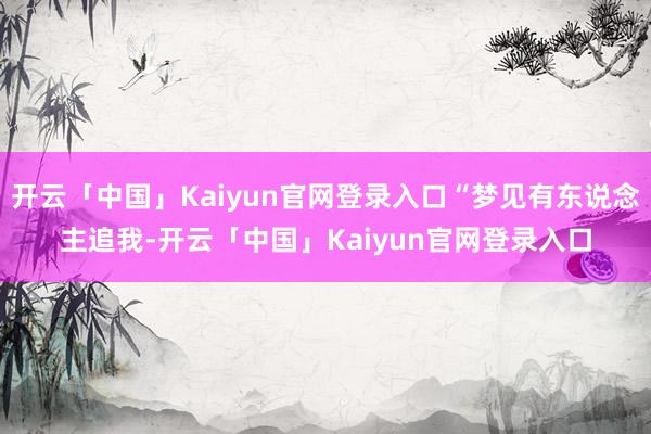 开云「中国」Kaiyun官网登录入口“梦见有东说念主追我-开云「中国」Kaiyun官网登录入口