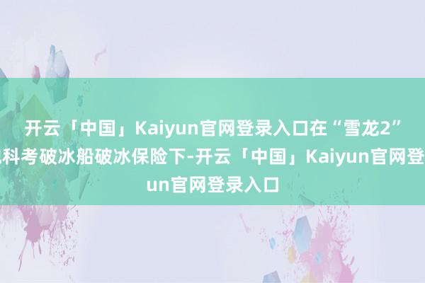 开云「中国」Kaiyun官网登录入口在“雪龙2”号极地科考破冰船破冰保险下-开云「中国」Kaiyun官网登录入口