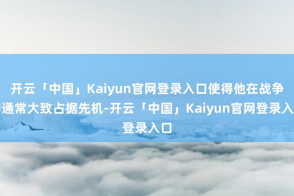 开云「中国」Kaiyun官网登录入口使得他在战争中通常大致占据先机-开云「中国」Kaiyun官网登录