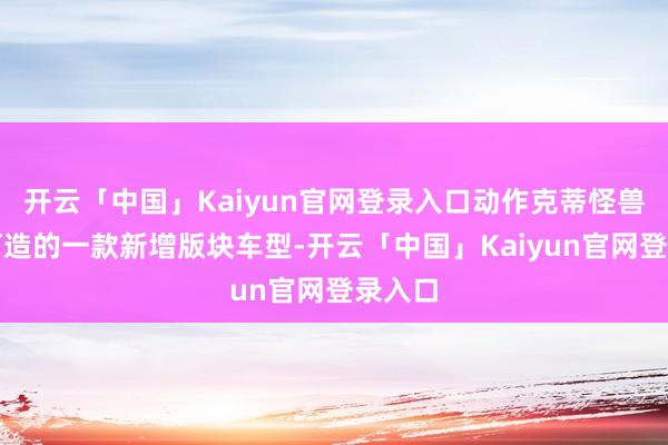 开云「中国」Kaiyun官网登录入口动作克蒂怪兽全新打造的一款新增版块车型-开云「中国」Kaiyun