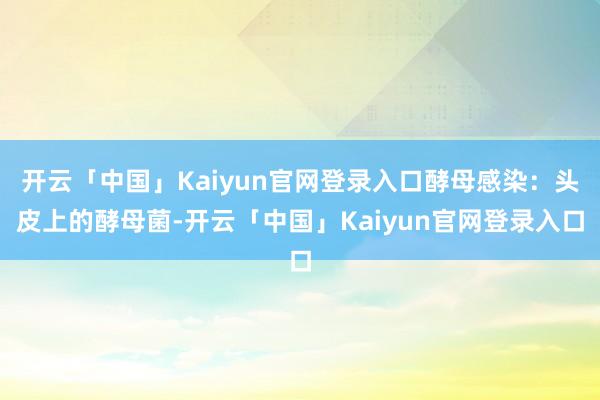 开云「中国」Kaiyun官网登录入口酵母感染：头皮上的酵母菌-开云「中国」Kaiyun官网登录入口
