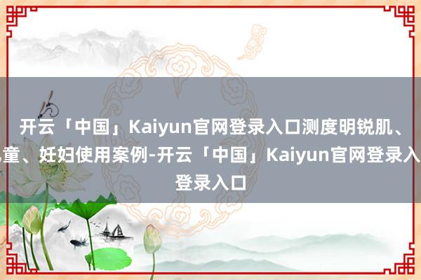 开云「中国」Kaiyun官网登录入口测度明锐肌、儿童、妊妇使用案例-开云「中国」Kaiyun官网登录入口