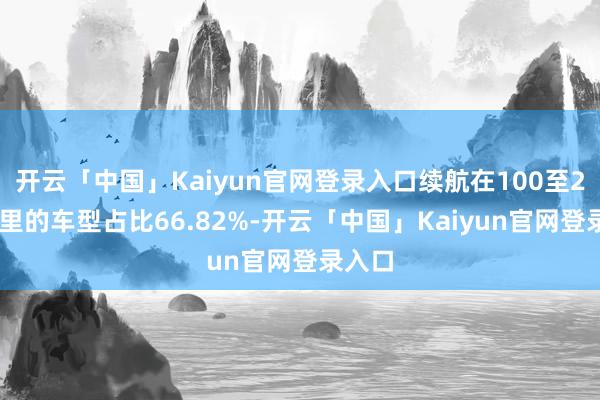 开云「中国」Kaiyun官网登录入口续航在100至200公里的车型占比66.82%-开云「中国」Kaiyun官网登录入口