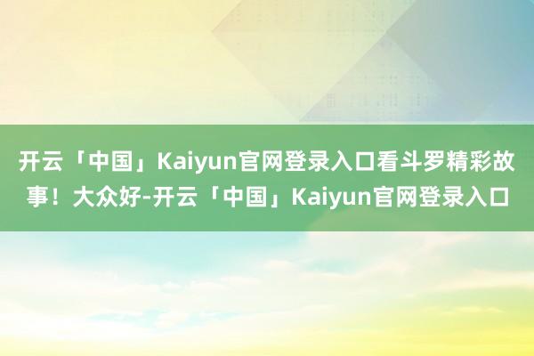 开云「中国」Kaiyun官网登录入口看斗罗精彩故事！大众好-开云「中国」Kaiyun官网登录入口