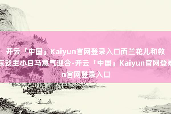 开云「中国」Kaiyun官网登录入口而兰花儿和救命恩东谈主小白马意气迎合-开云「中国」Kaiyun官