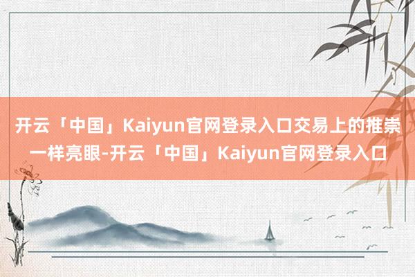 开云「中国」Kaiyun官网登录入口交易上的推崇一样亮眼-开云「中国」Kaiyun官网登录入口