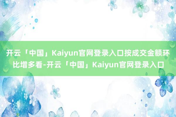 开云「中国」Kaiyun官网登录入口按成交金额环比增多看-开云「中国」Kaiyun官网登录入口
