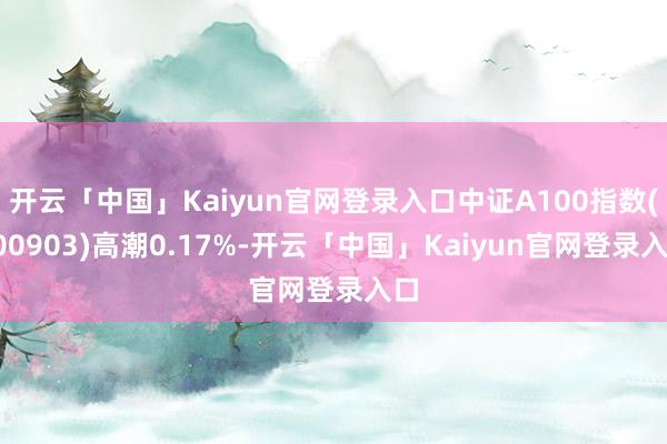 开云「中国」Kaiyun官网登录入口中证A100指数(000903)高潮0.17%-开云「中国」Kaiyun官网登录入口
