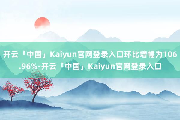 开云「中国」Kaiyun官网登录入口环比增幅为106.96%-开云「中国」Kaiyun官网登录入口