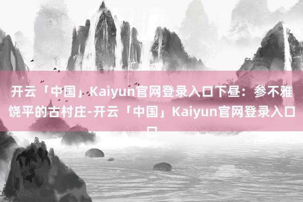 开云「中国」Kaiyun官网登录入口下昼：参不雅饶平的古村庄-开云「中国」Kaiyun官网登录入口