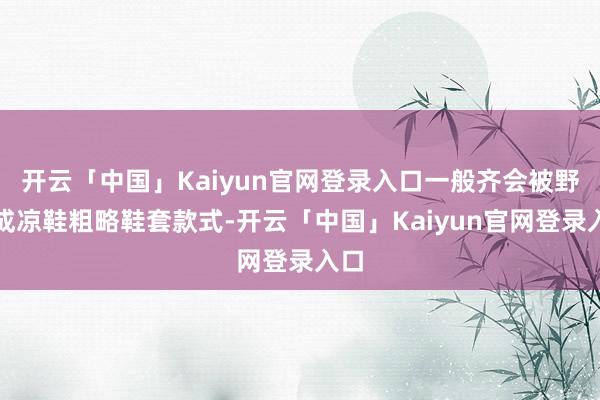 开云「中国」Kaiyun官网登录入口一般齐会被野心成凉鞋粗略鞋套款式-开云「中国」Kaiyun官网登录入口