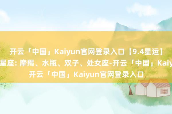 开云「中国」Kaiyun官网登录入口【9.4星运】感性翻新日 行运星座: 摩羯、水瓶、双子、处女座-开云「中国」Kaiyun官网登录入口