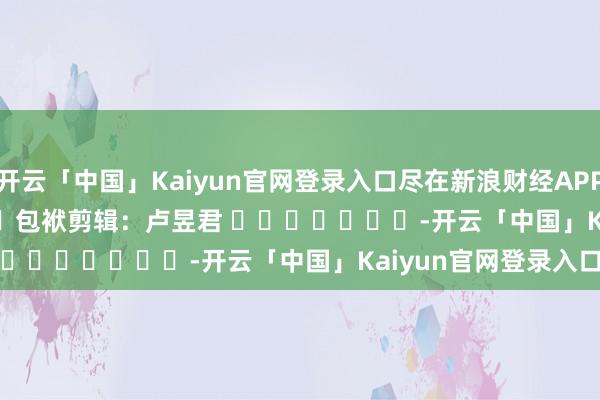 开云「中国」Kaiyun官网登录入口尽在新浪财经APP            						包袱剪辑：