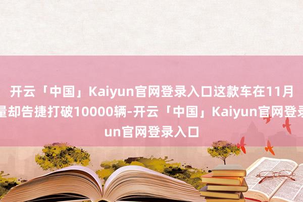开云「中国」Kaiyun官网登录入口这款车在11月的销量却告捷打破10000辆-开云「中国」Kaiyun官网登录入口