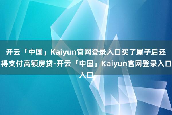 开云「中国」Kaiyun官网登录入口买了屋子后还得支付高额房贷-开云「中国」Kaiyun官网登录入口