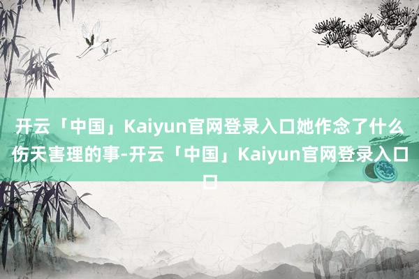 开云「中国」Kaiyun官网登录入口她作念了什么伤天害理的事-开云「中国」Kaiyun官网登录入口