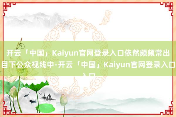 开云「中国」Kaiyun官网登录入口依然频频常出目下公众视线中-开云「中国」Kaiyun官网登录入口