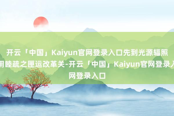 开云「中国」Kaiyun官网登录入口先到光源辐照处用睦疏之匣运改革关-开云「中国」Kaiyun官网登录入口