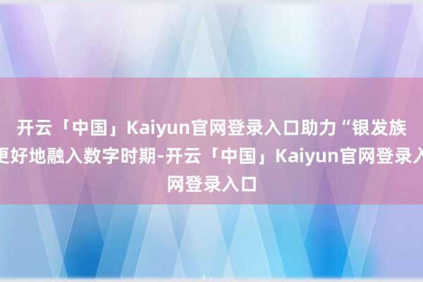 开云「中国」Kaiyun官网登录入口助力“银发族”更好地融入数字时期-开云「中国」Kaiyun官网登
