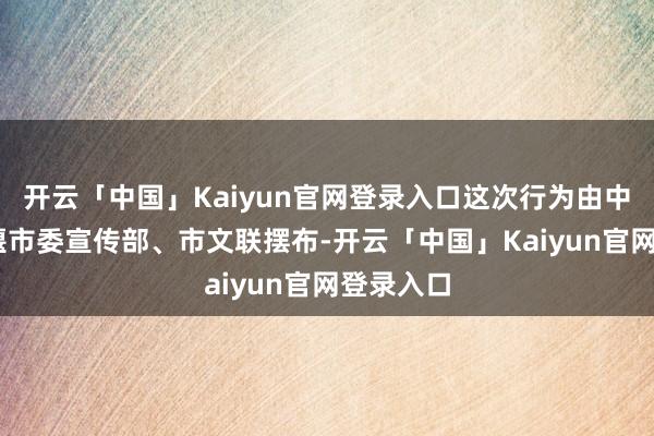 开云「中国」Kaiyun官网登录入口这次行为由中 共都江堰市委宣传部、市文联摆布-开云「中国」Kai