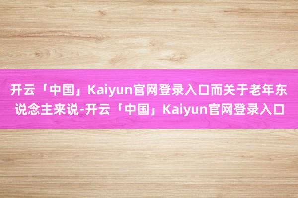 开云「中国」Kaiyun官网登录入口而关于老年东说念主来说-开云「中国」Kaiyun官网登录入口